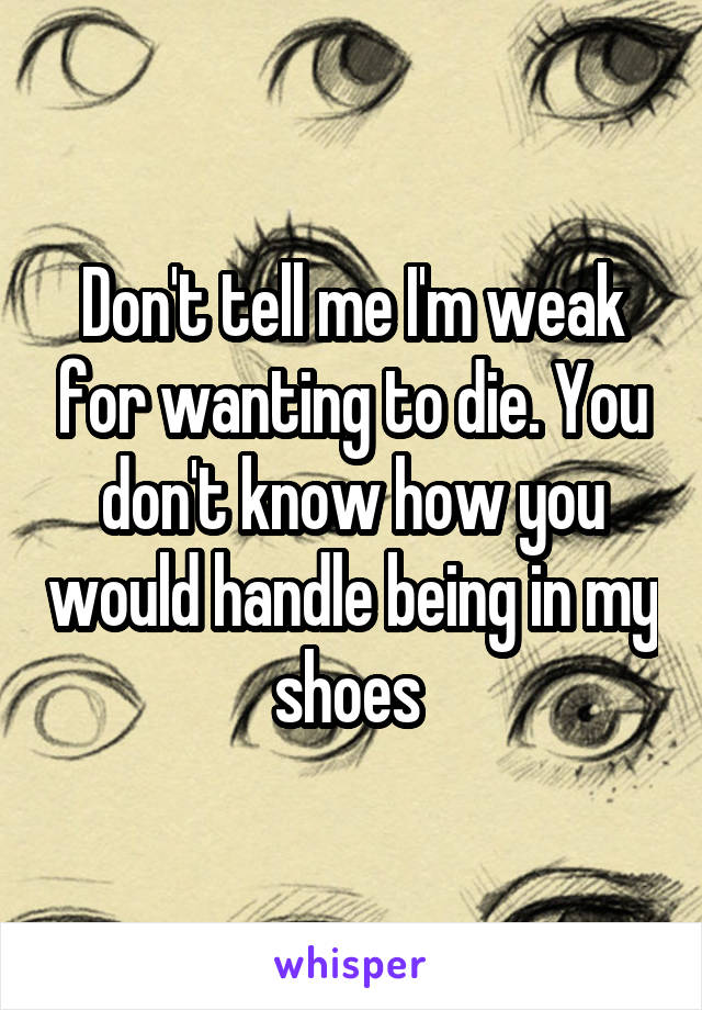 Don't tell me I'm weak for wanting to die. You don't know how you would handle being in my shoes 