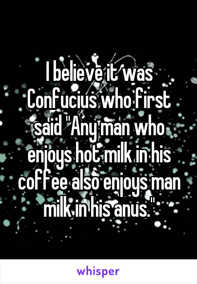 I believe it was Confucius who first said "Any man who enjoys hot milk in his coffee also enjoys man milk in his anus."