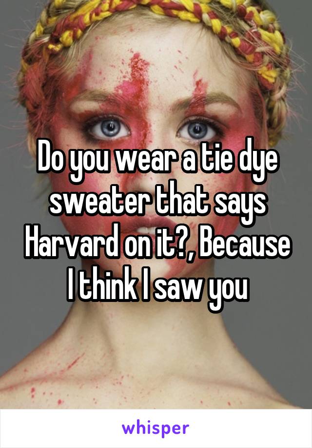 Do you wear a tie dye sweater that says Harvard on it?, Because I think I saw you