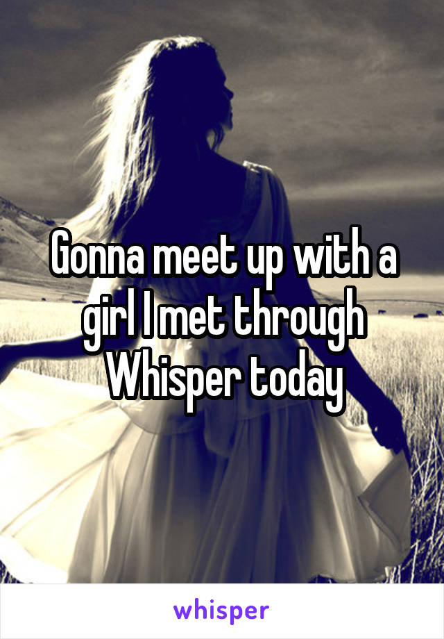 Gonna meet up with a girl I met through Whisper today