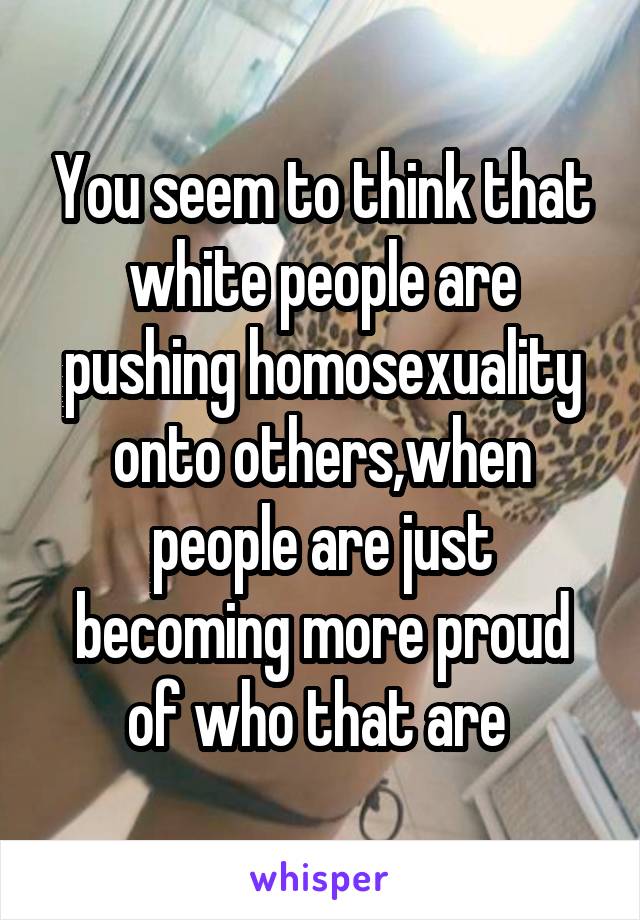 You seem to think that white people are pushing homosexuality onto others,when people are just becoming more proud of who that are 