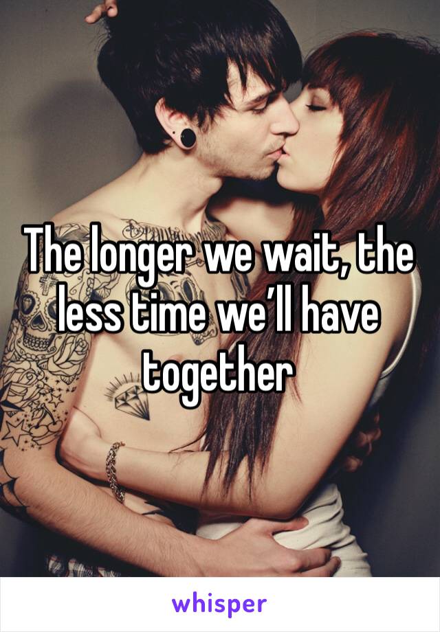 The longer we wait, the less time we’ll have together