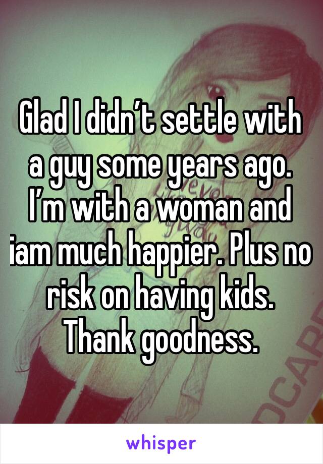 Glad I didn’t settle with a guy some years ago. I’m with a woman and iam much happier. Plus no risk on having kids. Thank goodness. 