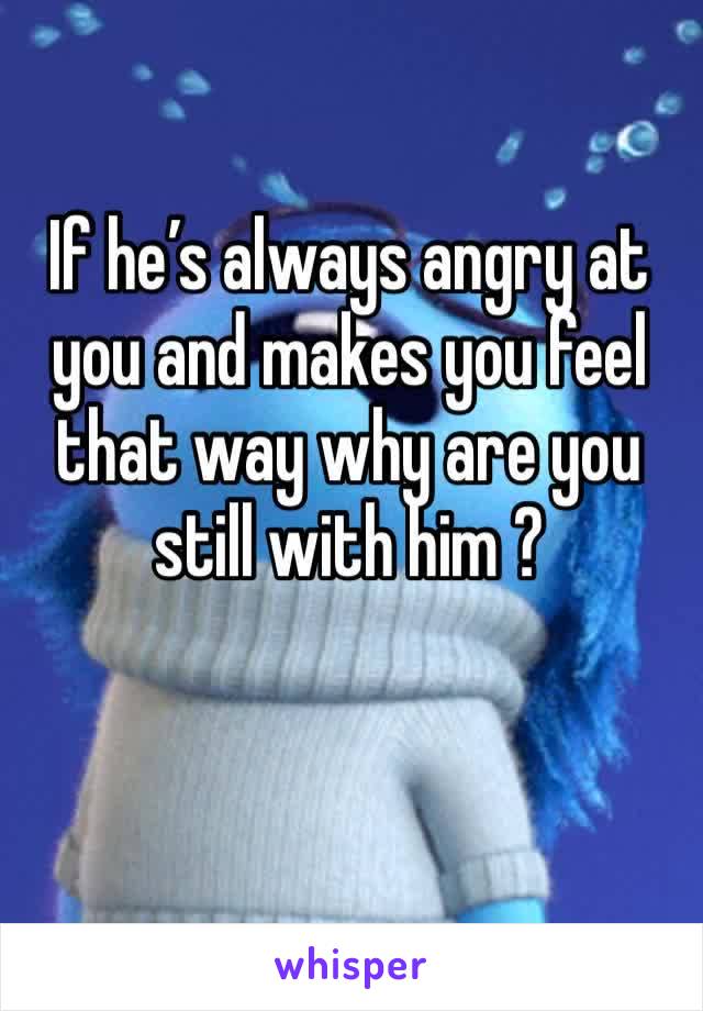 If he’s always angry at you and makes you feel that way why are you still with him ?