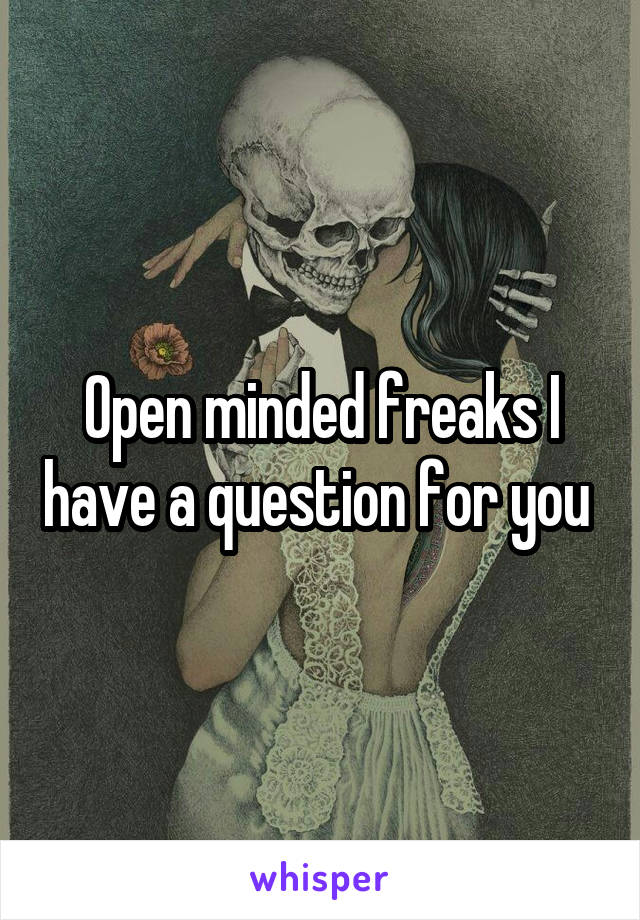 Open minded freaks I have a question for you 