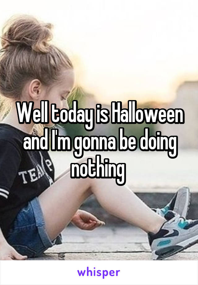 Well today is Halloween and I'm gonna be doing nothing 