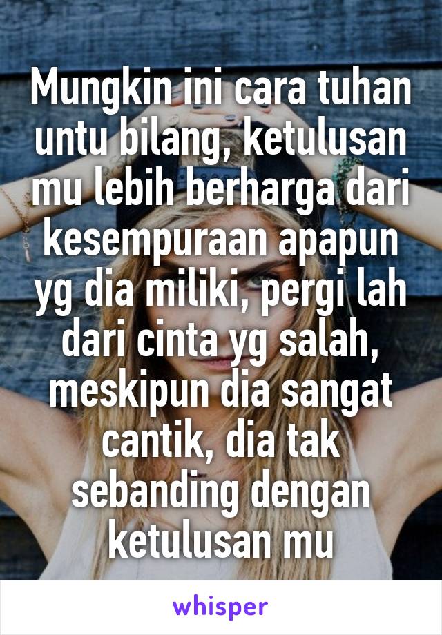 Mungkin ini cara tuhan untu bilang, ketulusan mu lebih berharga dari kesempuraan apapun yg dia miliki, pergi lah dari cinta yg salah, meskipun dia sangat cantik, dia tak sebanding dengan ketulusan mu