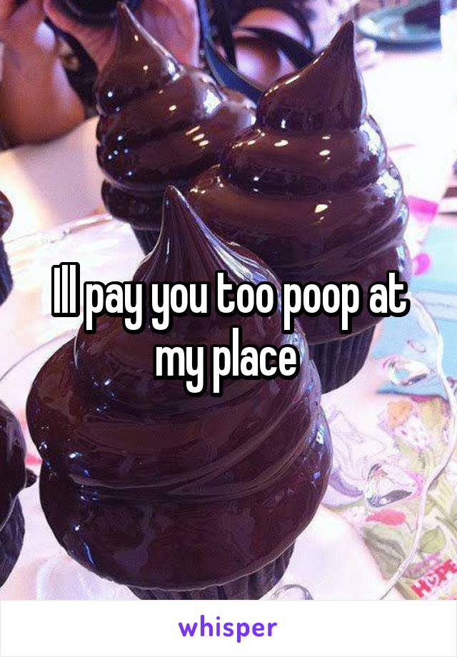 Ill pay you too poop at my place 