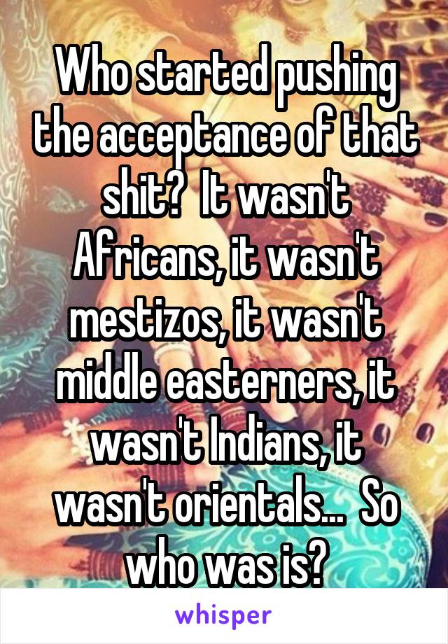 Who started pushing the acceptance of that shit?  It wasn't Africans, it wasn't mestizos, it wasn't middle easterners, it wasn't Indians, it wasn't orientals...  So who was is?