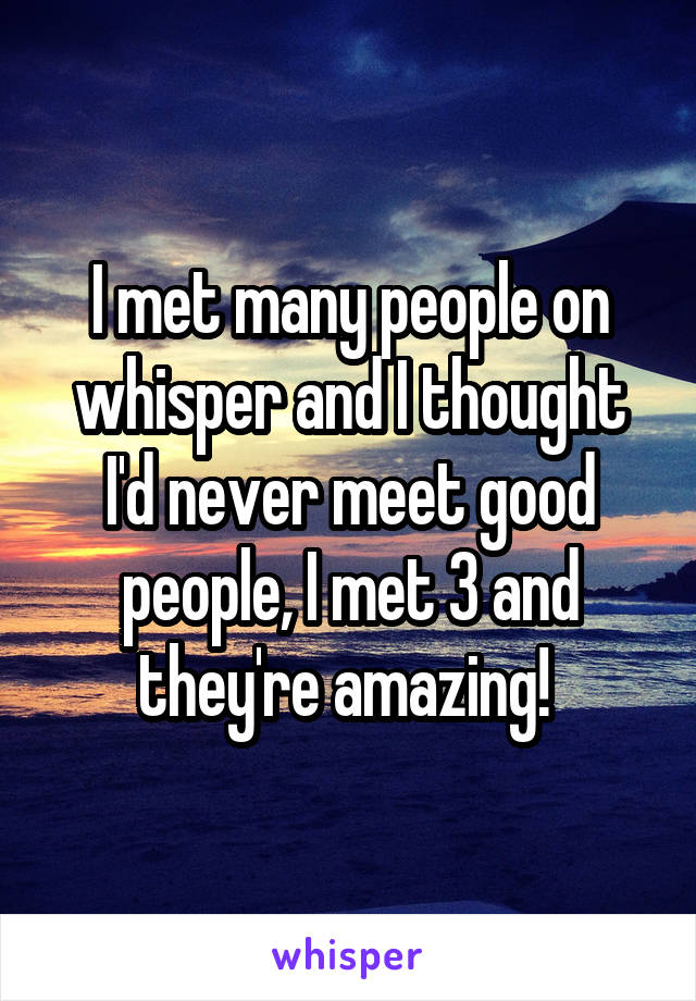 I met many people on whisper and I thought I'd never meet good people, I met 3 and they're amazing! 