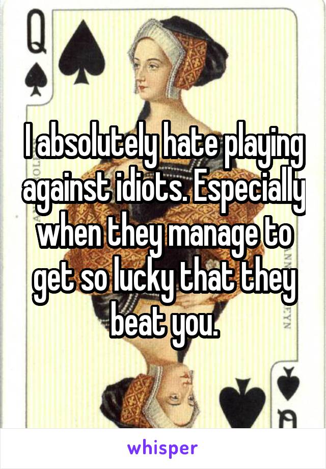 I absolutely hate playing against idiots. Especially when they manage to get so lucky that they beat you.