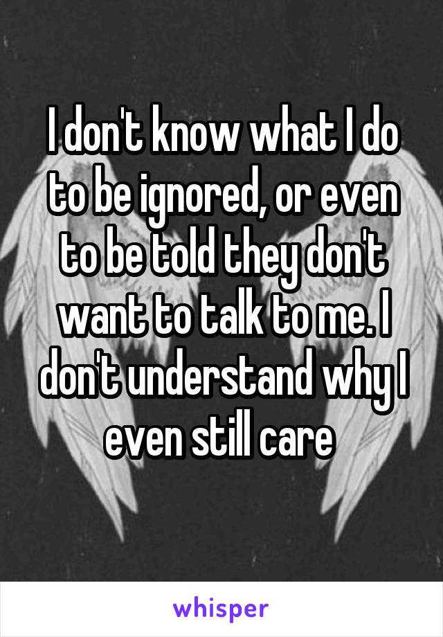 I don't know what I do to be ignored, or even to be told they don't want to talk to me. I don't understand why I even still care 
