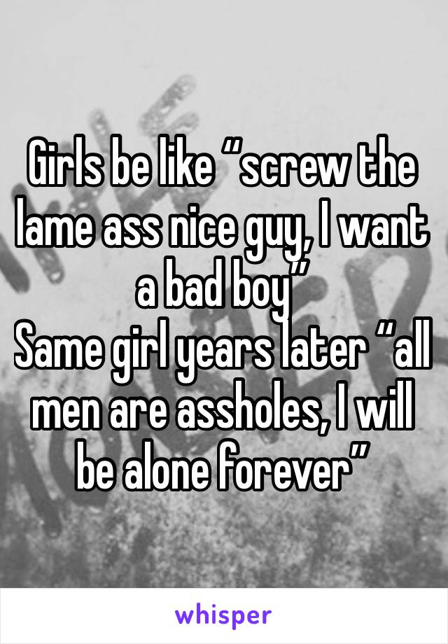 Girls be like “screw the lame ass nice guy, I want a bad boy”
Same girl years later “all men are assholes, I will be alone forever”