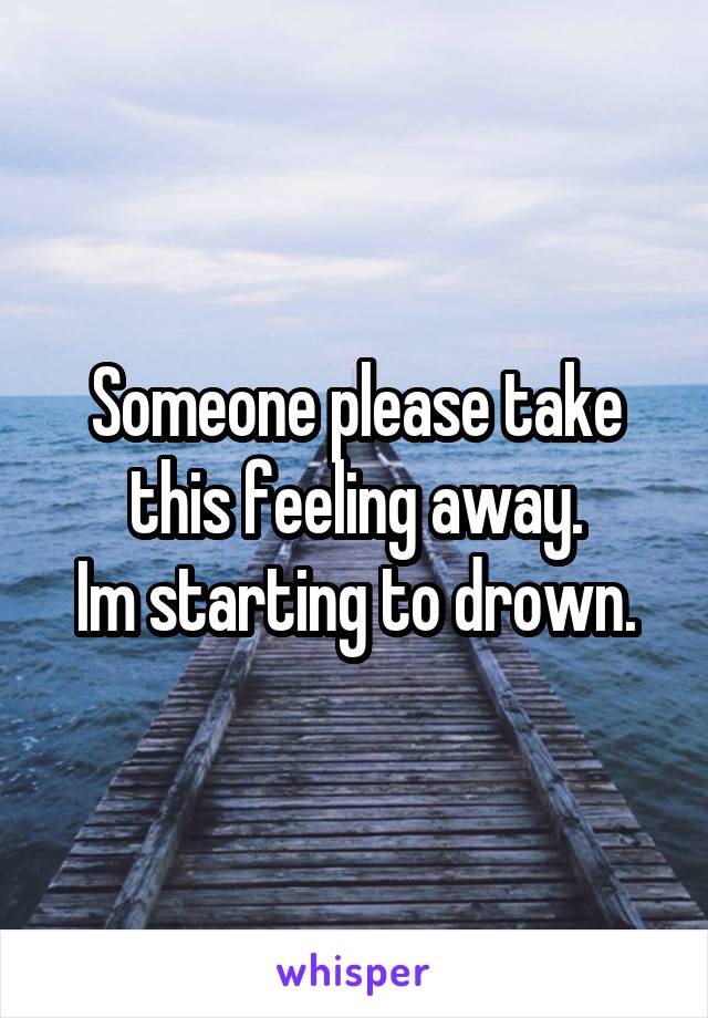 Someone please take this feeling away.
Im starting to drown.