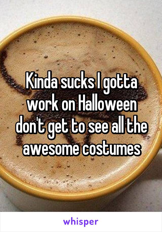 Kinda sucks I gotta work on Halloween don't get to see all the awesome costumes