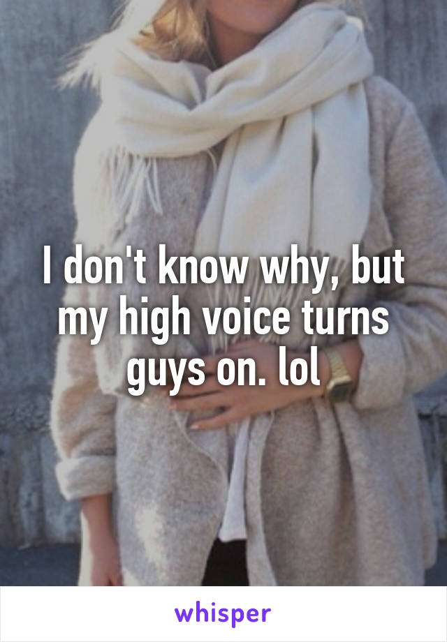 I don't know why, but my high voice turns guys on. lol