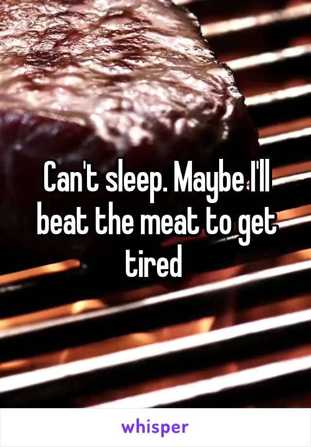 Can't sleep. Maybe I'll beat the meat to get tired 