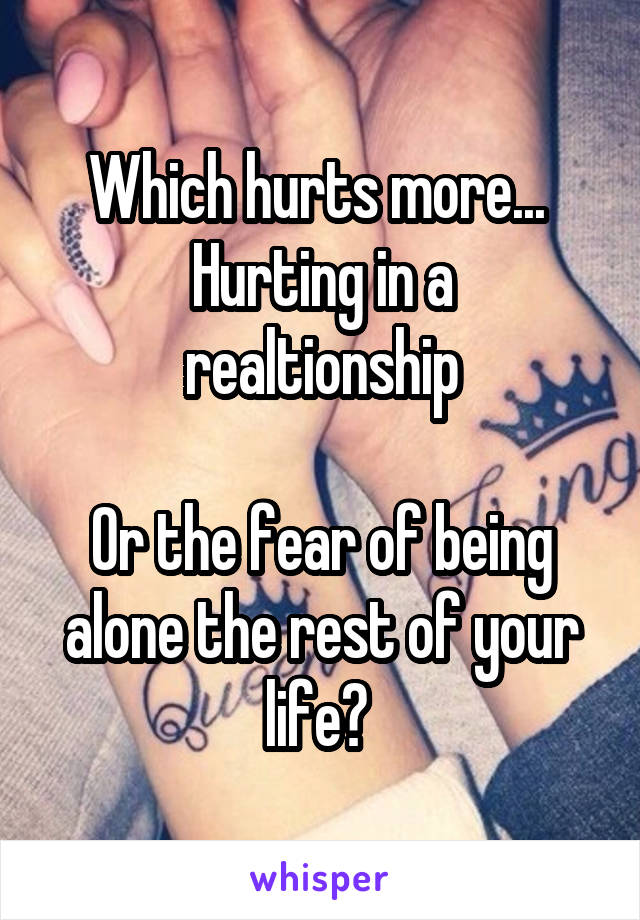 Which hurts more... 
Hurting in a realtionship

Or the fear of being alone the rest of your life? 