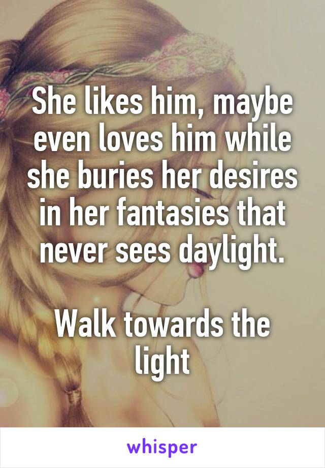 She likes him, maybe even loves him while she buries her desires in her fantasies that never sees daylight.

Walk towards the light