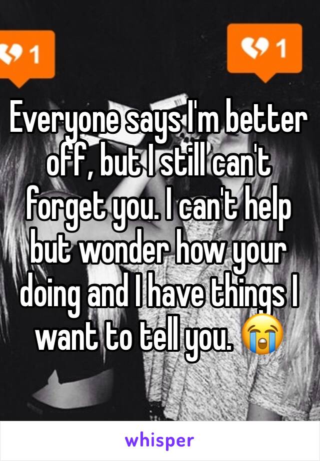 Everyone says I'm better off, but I still can't forget you. I can't help but wonder how your doing and I have things I want to tell you. 😭