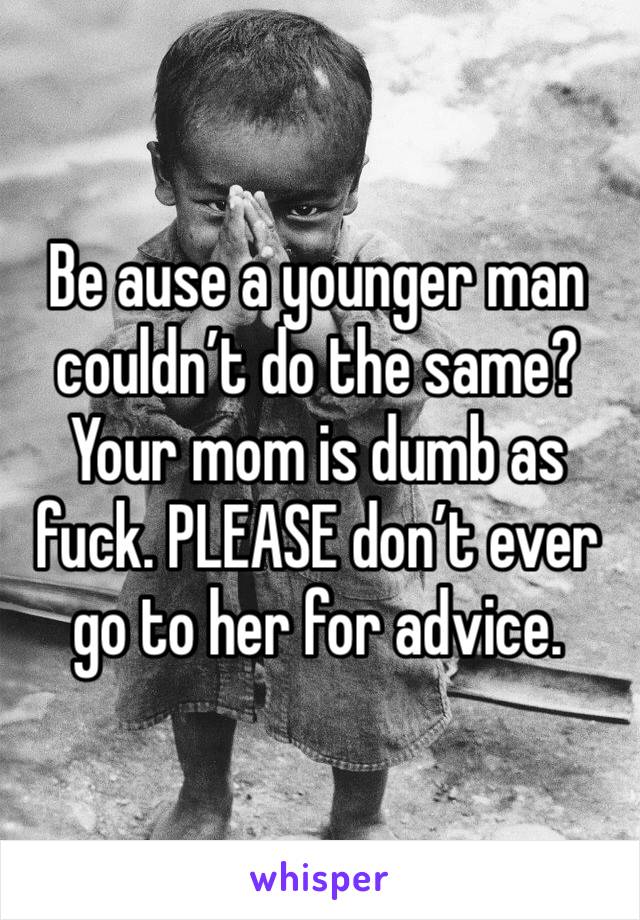 Be ause a younger man couldn’t do the same? Your mom is dumb as fuck. PLEASE don’t ever go to her for advice.