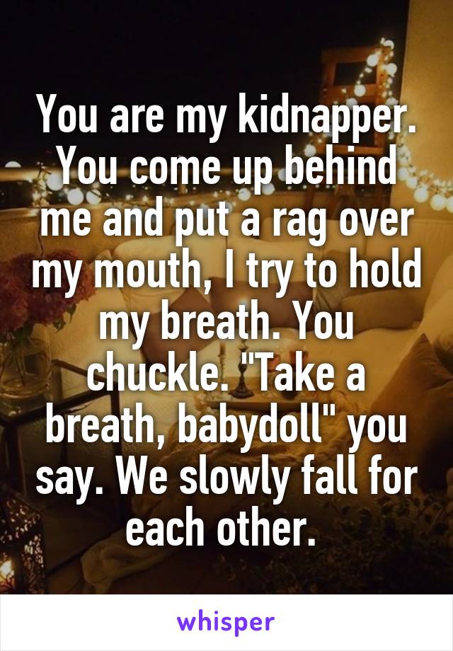 You are my kidnapper. You come up behind me and put a rag over my mouth, I try to hold my breath. You chuckle. "Take a breath, babydoll" you say. We slowly fall for each other. 