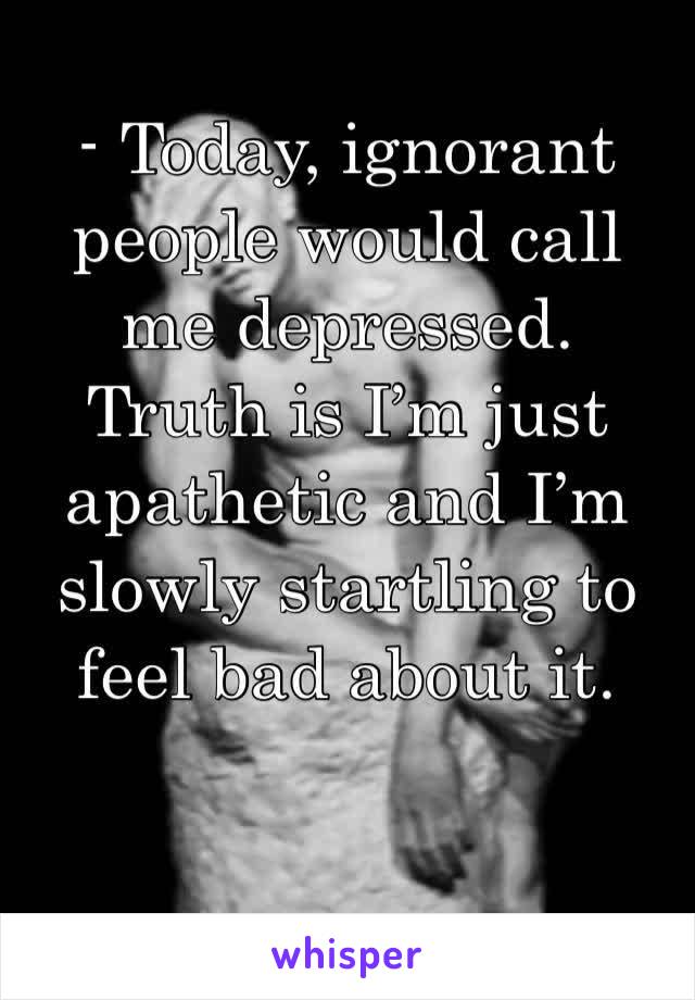 - Today, ignorant people would call me depressed. Truth is I’m just apathetic and I’m slowly startling to feel bad about it. 