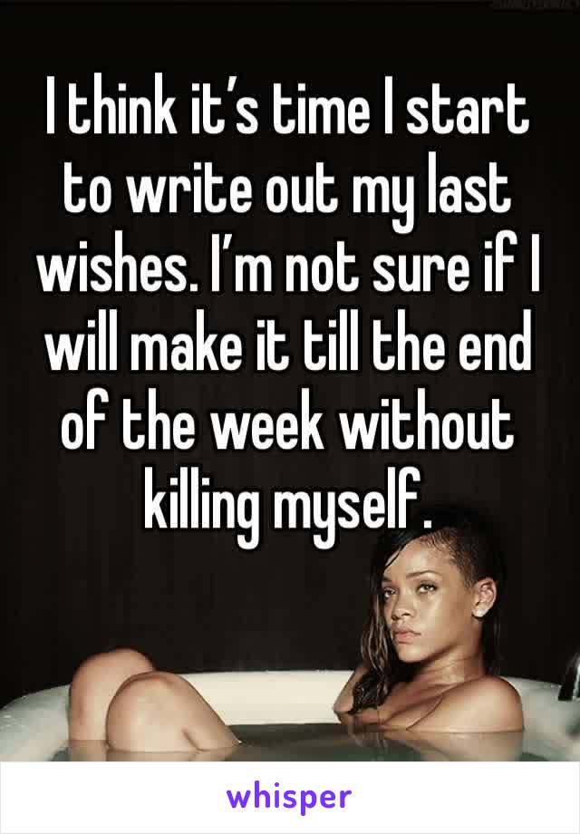 I think it’s time I start to write out my last wishes. I’m not sure if I will make it till the end of the week without killing myself. 