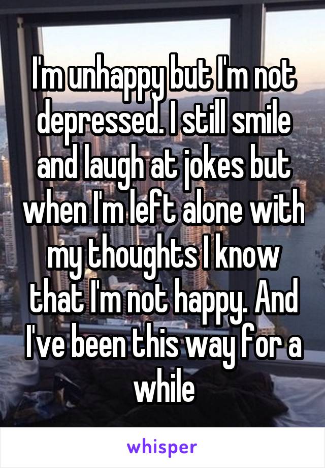 I'm unhappy but I'm not depressed. I still smile and laugh at jokes but when I'm left alone with my thoughts I know that I'm not happy. And I've been this way for a while