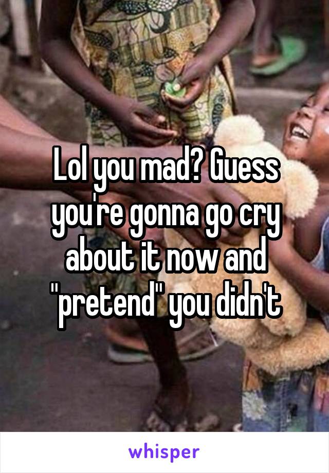 Lol you mad? Guess you're gonna go cry about it now and "pretend" you didn't