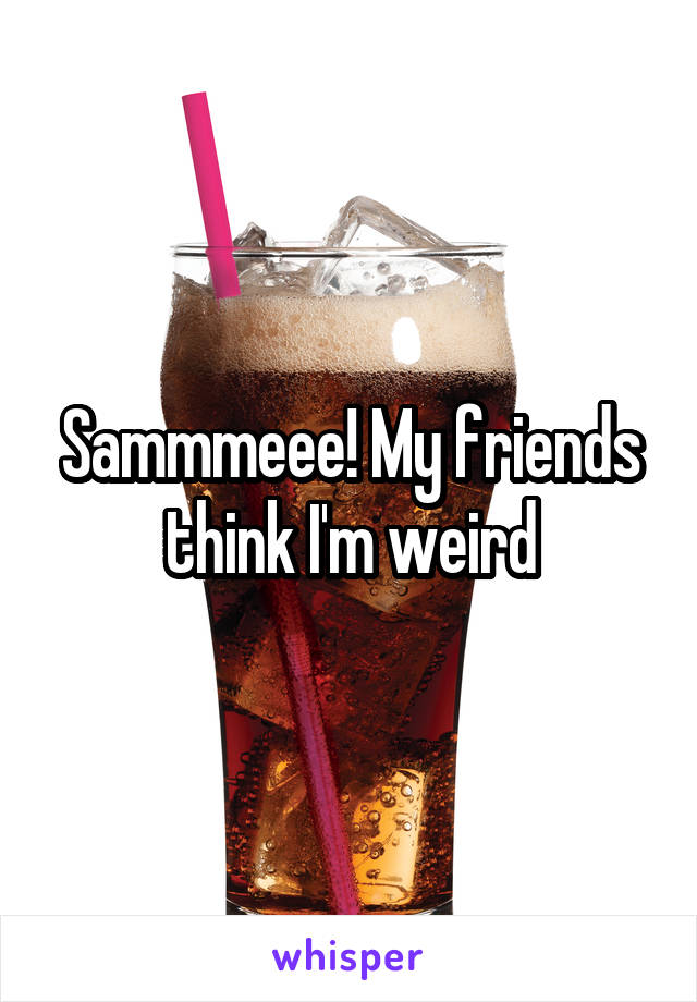 Sammmeee! My friends think I'm weird