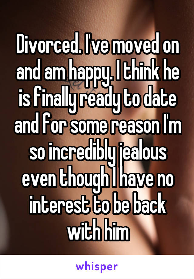 Divorced. I've moved on and am happy. I think he is finally ready to date and for some reason I'm so incredibly jealous even though I have no interest to be back with him