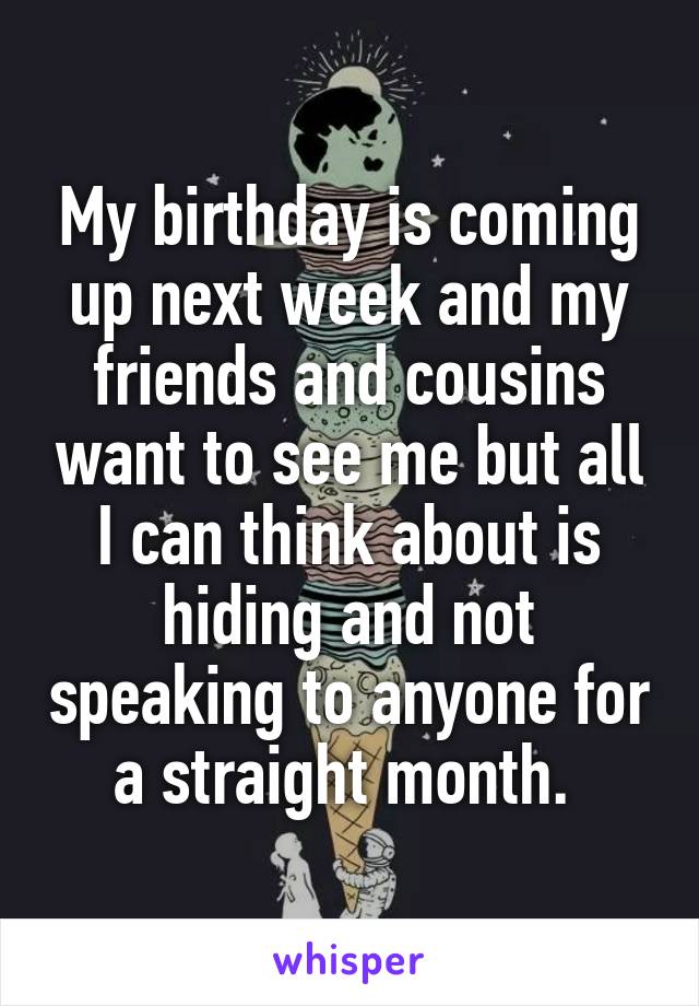 My birthday is coming up next week and my friends and cousins want to see me but all I can think about is hiding and not speaking to anyone for a straight month. 