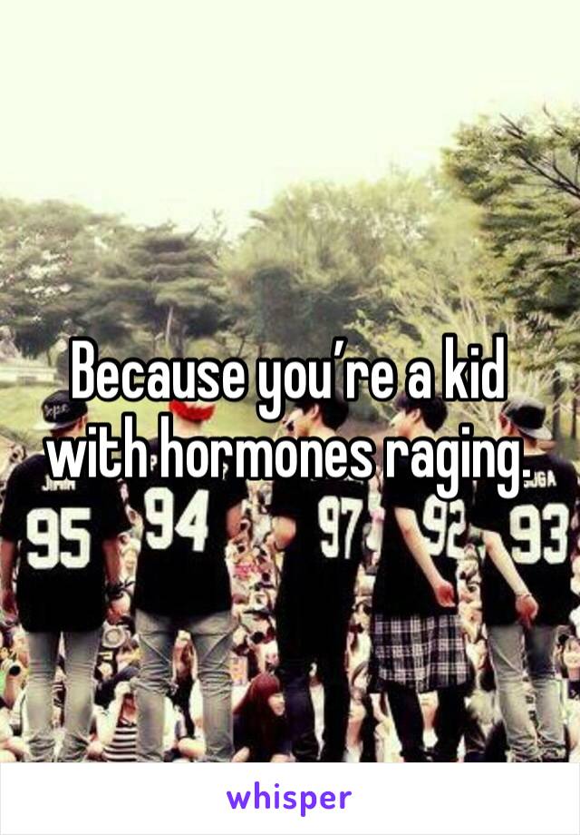 Because you’re a kid with hormones raging.