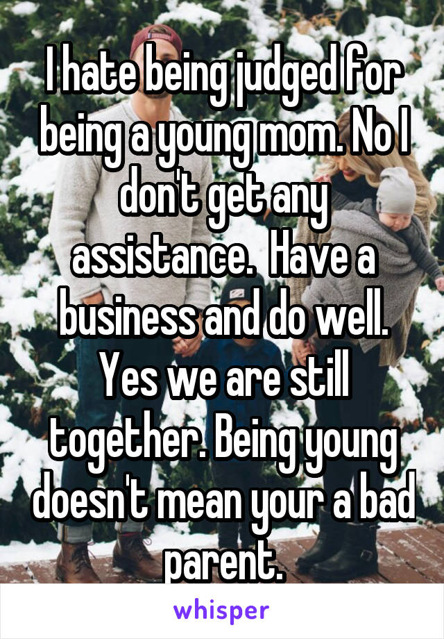 I hate being judged for being a young mom. No I don't get any assistance.  Have a business and do well. Yes we are still together. Being young doesn't mean your a bad parent.