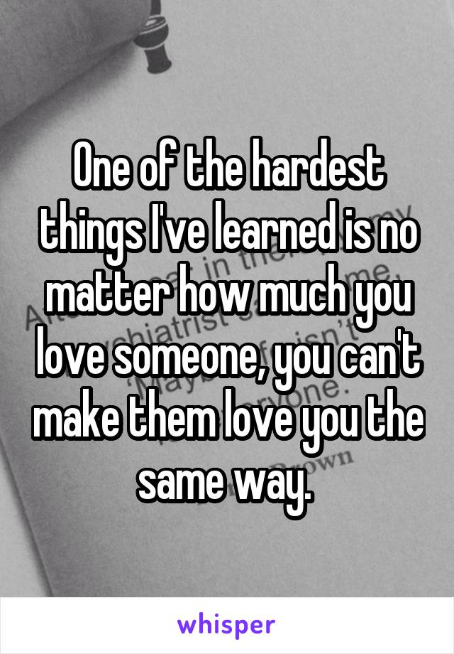 One of the hardest things I've learned is no matter how much you love someone, you can't make them love you the same way. 