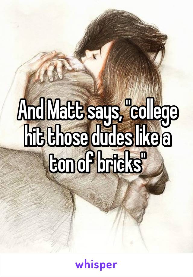 And Matt says, "college hit those dudes like a ton of bricks"