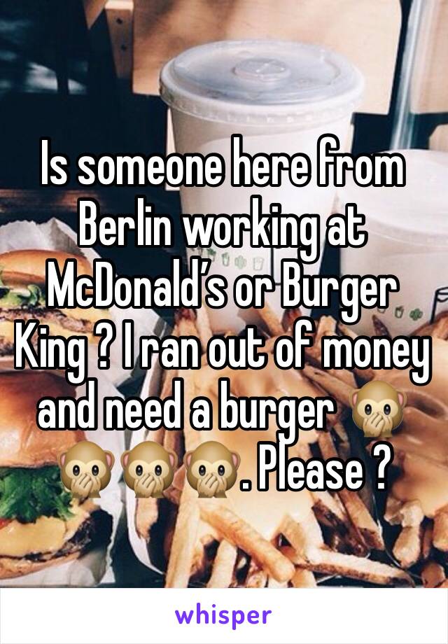 Is someone here from Berlin working at McDonald’s or Burger King ? I ran out of money and need a burger 🙊🙊🙊🙊. Please ?