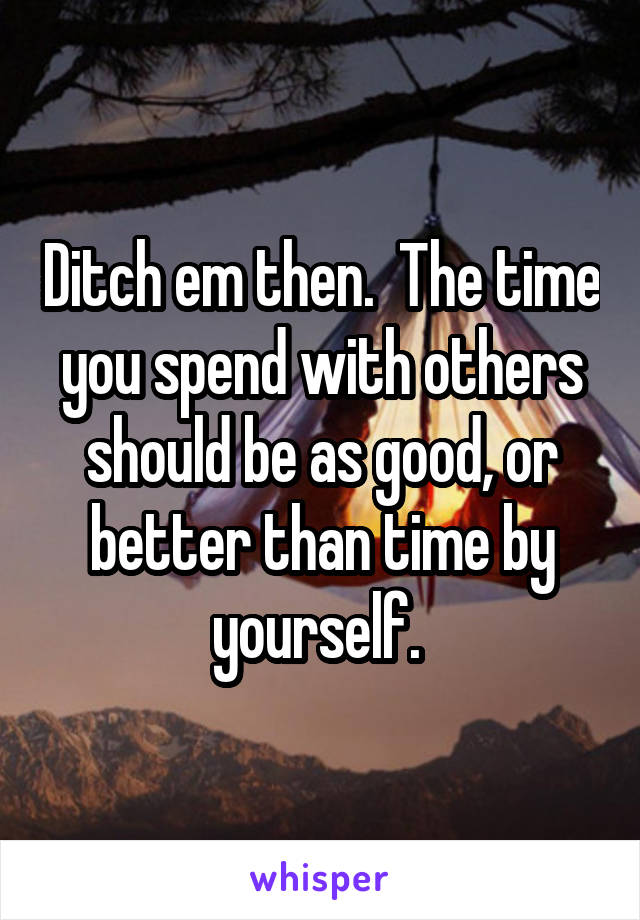 Ditch em then.  The time you spend with others should be as good, or better than time by yourself. 