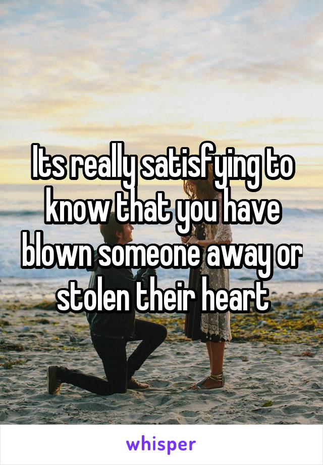 Its really satisfying to know that you have blown someone away or stolen their heart