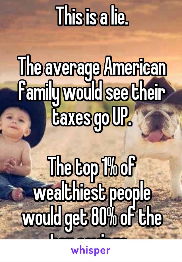 This is a lie.

The average American family would see their taxes go UP.

The top 1% of wealthiest people would get 80% of the tax savings. 