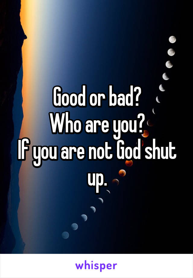 Good or bad?
Who are you?
If you are not God shut up.