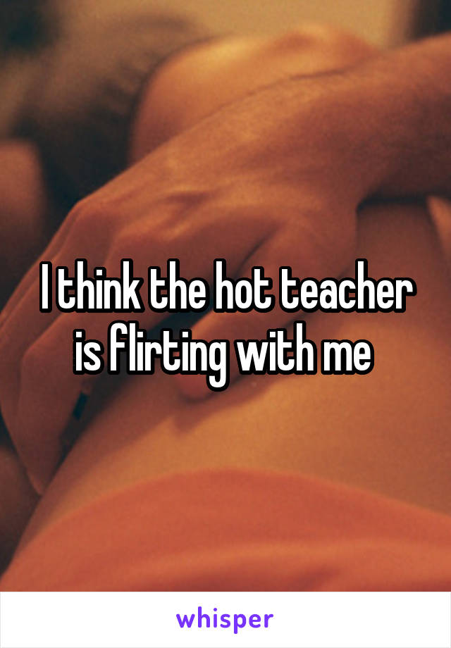 I think the hot teacher is flirting with me 