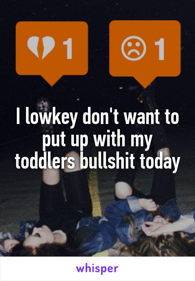 I lowkey don't want to put up with my toddlers bullshit today