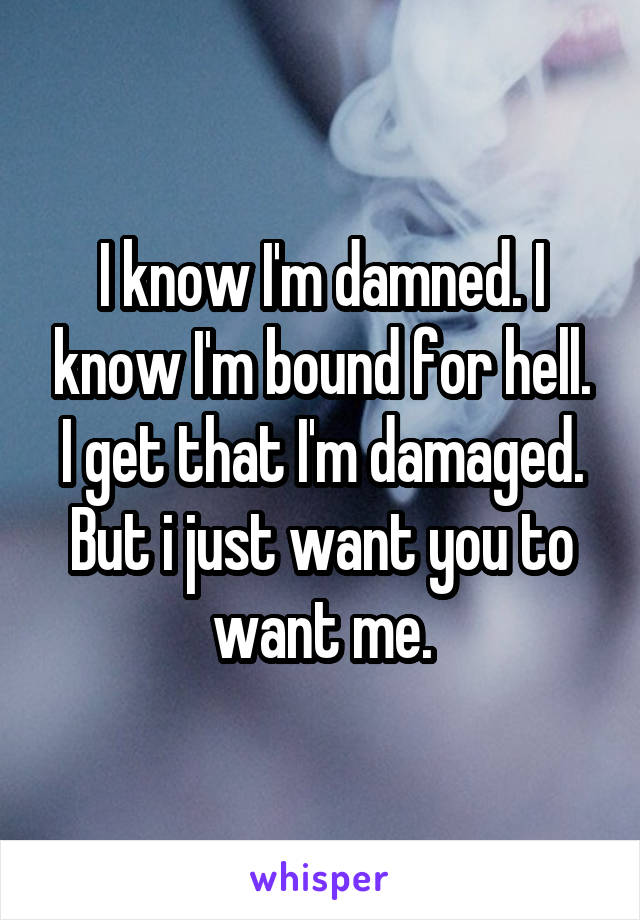 I know I'm damned. I know I'm bound for hell. I get that I'm damaged. But i just want you to want me.