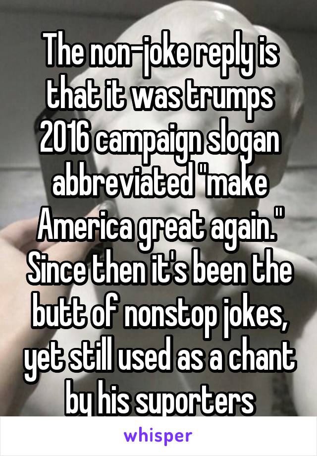 The non-joke reply is that it was trumps 2016 campaign slogan abbreviated "make America great again." Since then it's been the butt of nonstop jokes, yet still used as a chant by his suporters