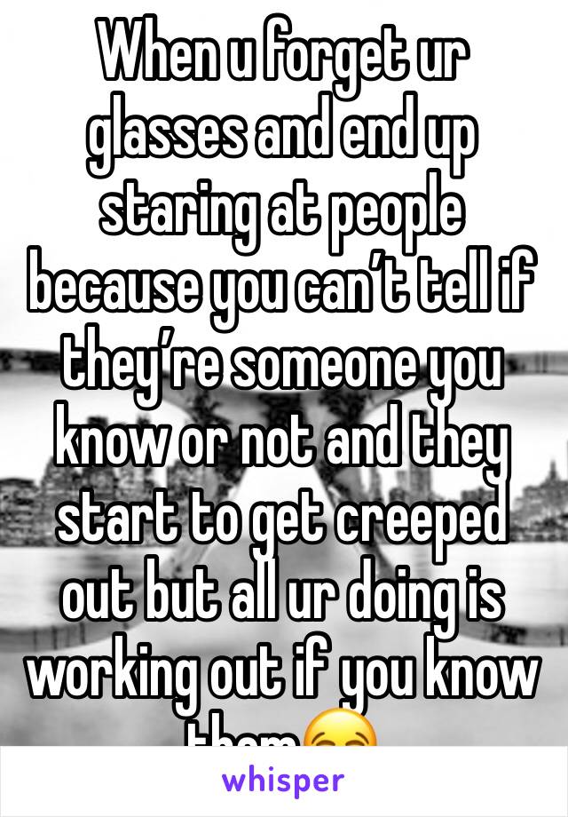 When u forget ur glasses and end up staring at people because you can’t tell if they’re someone you know or not and they start to get creeped out but all ur doing is working out if you know them😂