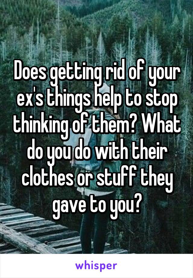 Does getting rid of your ex's things help to stop thinking of them? What do you do with their clothes or stuff they gave to you?