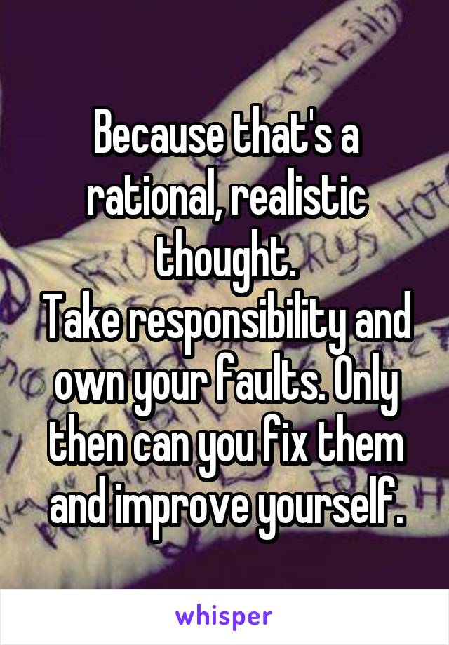 Because that's a rational, realistic thought.
Take responsibility and own your faults. Only then can you fix them and improve yourself.