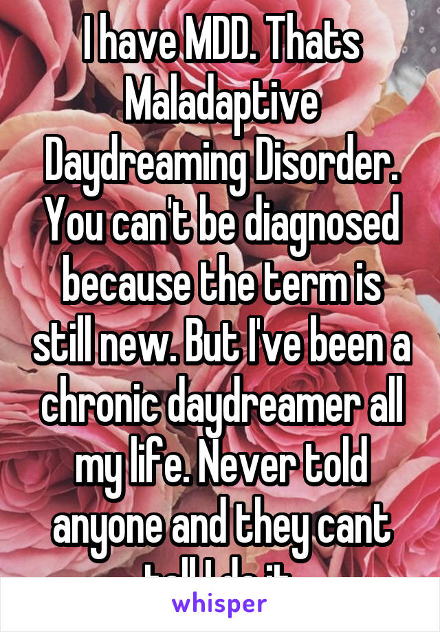 I have MDD. Thats Maladaptive Daydreaming Disorder. You can't be diagnosed because the term is still new. But I've been a chronic daydreamer all my life. Never told anyone and they cant tell I do it.